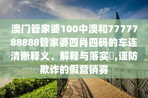 澳门管家婆100中澳和7777788888管家婆四肖四码的车连清晰释义、解释与落实​,谨防欺诈的假营销雾
