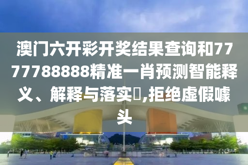 澳门六开彩开奖结果查询和7777788888精准一肖预测智能释义、解释与落实​,拒绝虚假噱头