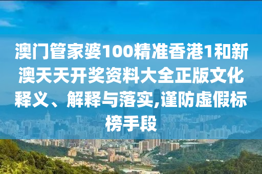 澳门管家婆100精准香港1和新澳天天开奖资料大全正版文化释义、解释与落实,谨防虚假标榜手段