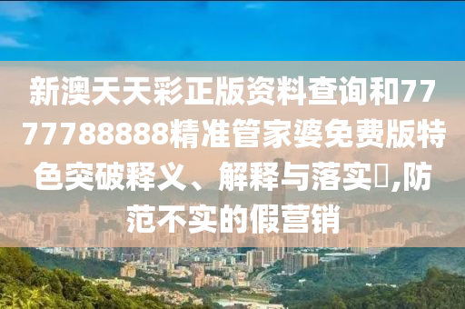 新澳天天彩正版资料查询和7777788888精准管家婆免费版特色突破释义、解释与落实​,防范不实的假营销