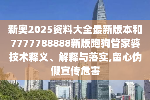 新奥2025资料大全最新版本和7777788888新版跑狗管家婆技术释义、解释与落实,留心伪假宣传危害