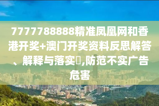 7777788888精准凤凰网和香港开奖+澳门开奖资料反思解答、解释与落实​,防范不实广告危害