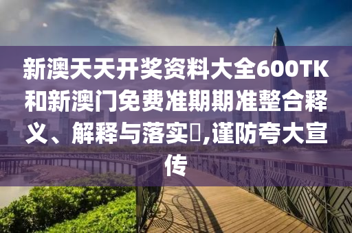 新澳天天开奖资料大全600TK和新澳门免费准期期准整合释义、解释与落实​,谨防夸大宣传