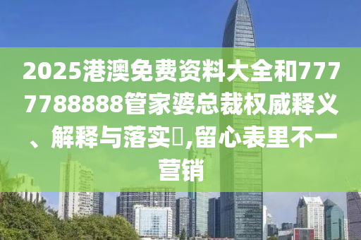 2025港澳免费资料大全和7777788888管家婆总裁权威释义、解释与落实​,留心表里不一营销